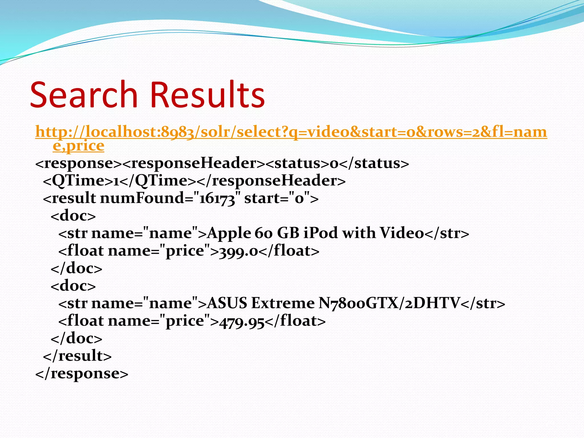 Search Resultshttp://localhost:8983/solr/select?q=video&start=0&rows=2&fl=name,price<response><responseHeader><status>0</status>  <QTime>1</QTime></responseHeader>  <result numFound="16173" start="0">    <doc>       <str name="name">Apple 60 GB iPod with Video</str>      <float name="price">399.0</float>      </doc>     <doc>       <str name="name">ASUS Extreme N7800GTX/2DHTV</str>      <float name="price">479.95</float>    </doc>  </result></response>29