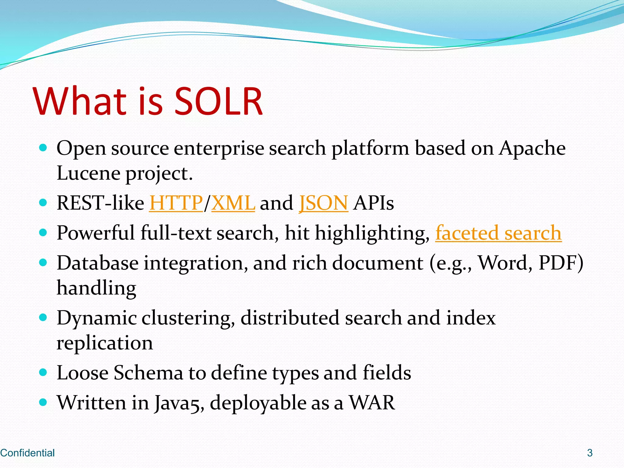 What is SOLROpen source enterprise search platform based on Apache Lucene project.REST-like HTTP/XML and JSONAPIsPowerful full-text search, hit highlighting, faceted searchDatabase integration, and rich document (e.g., Word, PDF) handlingDynamic clustering, distributed search and index replicationLoose Schema to define types and fieldsWritten in Java5, deployable as a WARConfidential3