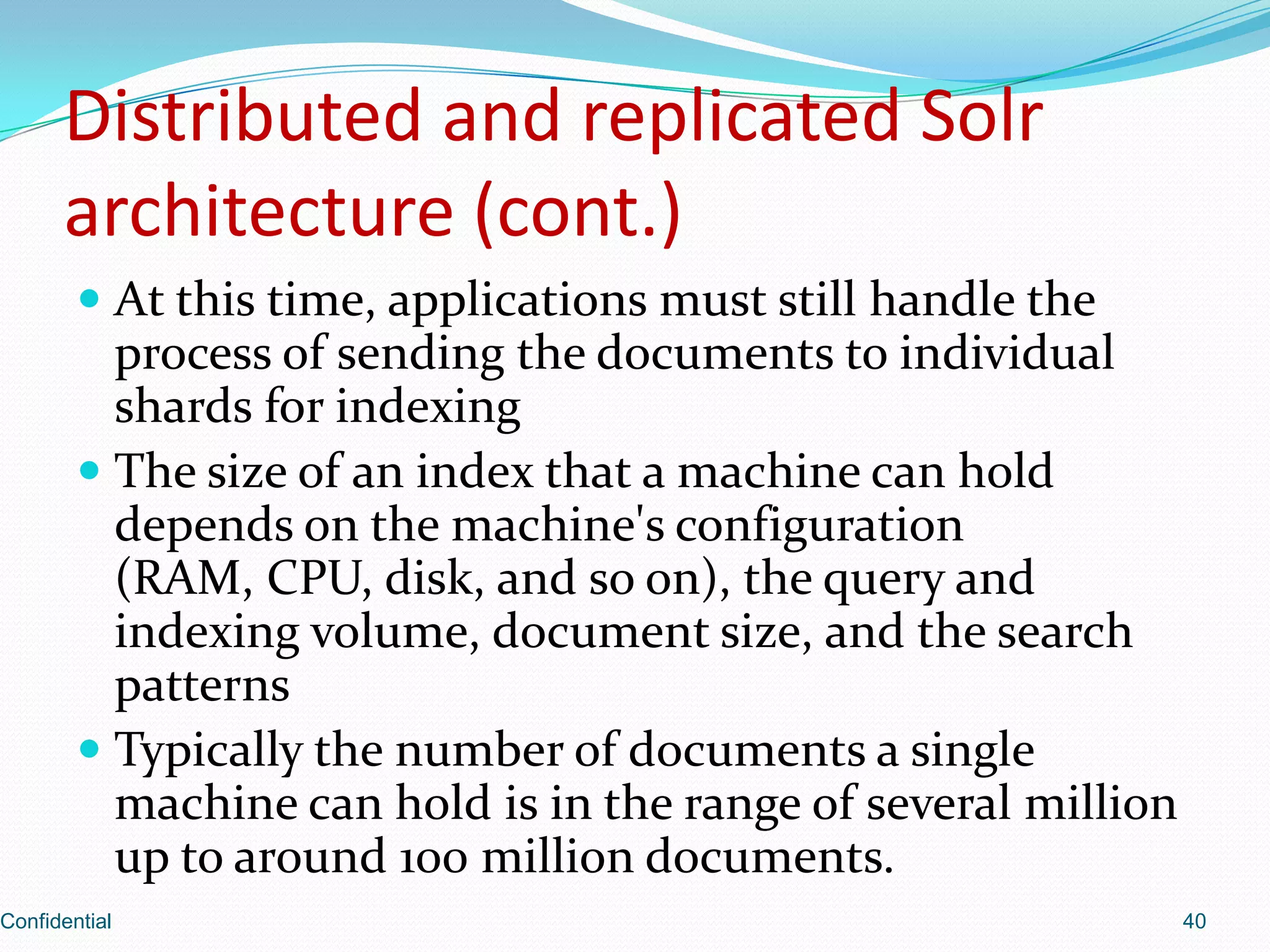 Distributed and replicated Solrarchitecture (cont.)At this time, applications must still handle the process of sending the documents to individual shards for indexingThe size of an index that a machine can hold depends on the machine's configuration (RAM, CPU, disk, and so on), the query and indexing volume, document size, and the search patternsTypically the number of documents a single machine can hold is in the range of several million up to around 100 million documents.Confidential40