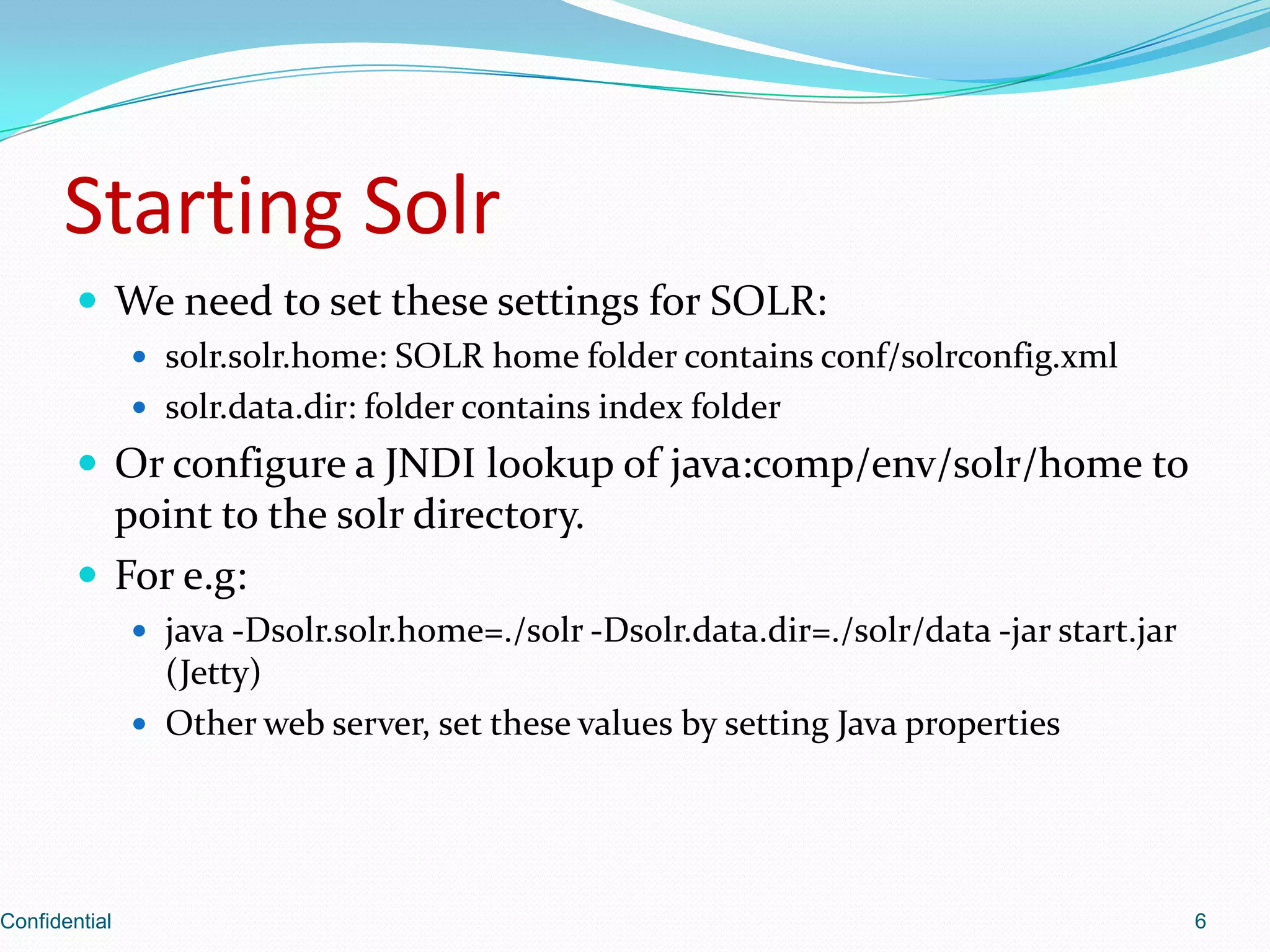 Starting SolrWe need to set these settings for SOLR:solr.solr.home: SOLR home folder contains conf/solrconfig.xmlsolr.data.dir: folder contains index folderOr configure a JNDI lookup of java:comp/env/solr/home to point to the solr directory. For e.g:java -Dsolr.solr.home=./solr -Dsolr.data.dir=./solr/data -jar start.jar (Jetty)Other web server, set these values by setting Java propertiesConfidential6