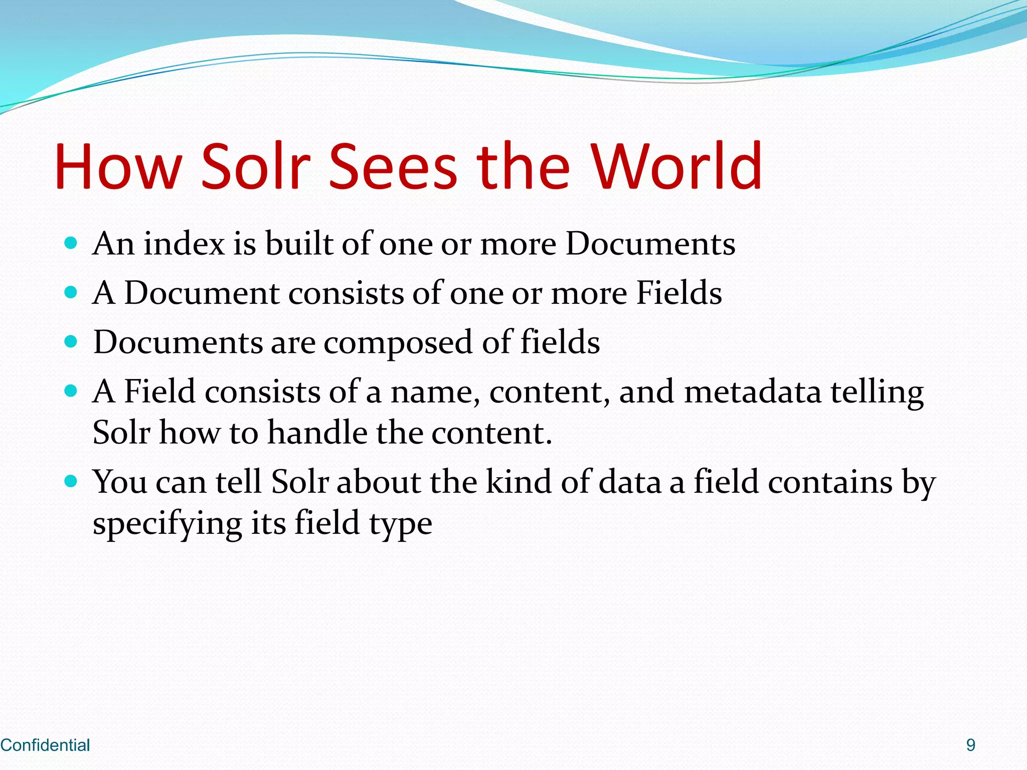 How Solr Sees the WorldAn index is built of one or more DocumentsA Document consists of one or more FieldsDocuments are composed of fieldsA Field consists of a name, content, and metadata telling Solr how to handle the content.You can tell Solr about the kind of data a field contains by specifying its field typeConfidential9