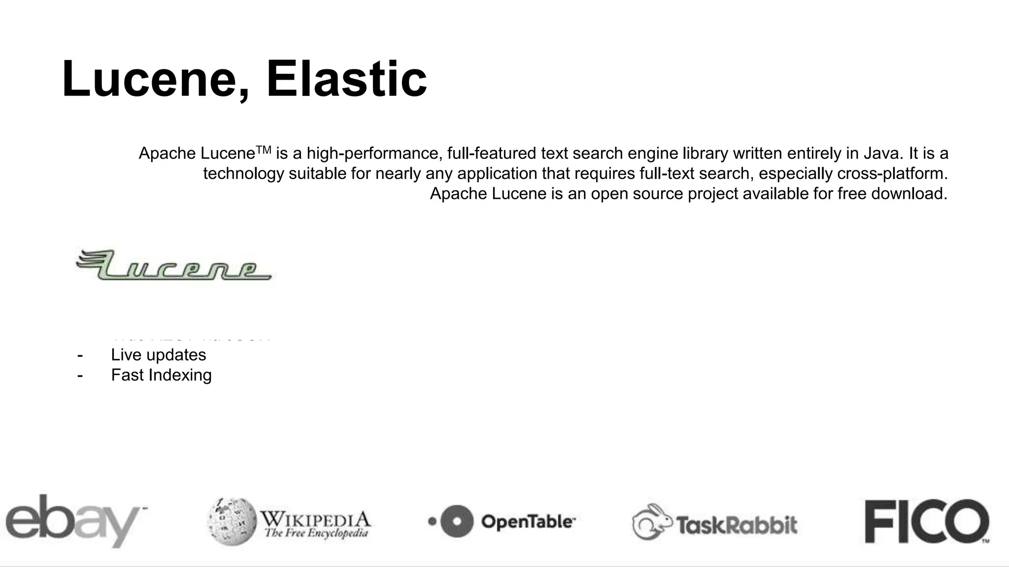 Lucene, Elastic
Apache LuceneTM is a high-performance, full-featured text search engine library written entirely in Java. It is a
technology suitable for nearly any application that requires full-text search, especially cross-platform.
Apache Lucene is an open source project available for free download.
Elastic:
- Schemaless
- True REST via JSON
- Live updates
- Fast Indexing
 