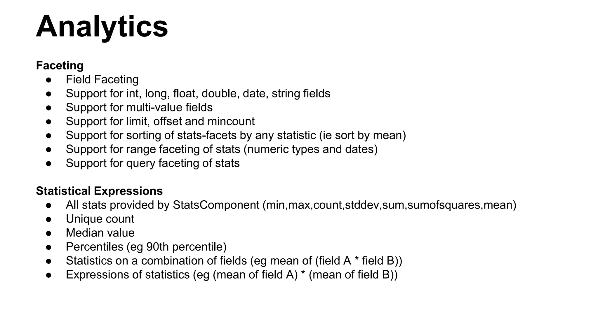 Analytics
Faceting
● Field Faceting
● Support for int, long, float, double, date, string fields
● Support for multi-value fields
● Support for limit, offset and mincount
● Support for sorting of stats-facets by any statistic (ie sort by mean)
● Support for range faceting of stats (numeric types and dates)
● Support for query faceting of stats
Statistical Expressions
● All stats provided by StatsComponent (min,max,count,stddev,sum,sumofsquares,mean)
● Unique count
● Median value
● Percentiles (eg 90th percentile)
● Statistics on a combination of fields (eg mean of (field A * field B))
● Expressions of statistics (eg (mean of field A) * (mean of field B))
 
