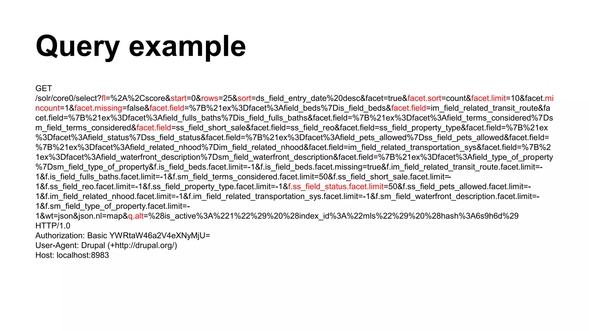 Query example
GET
/solr/core0/select?fl=%2A%2Cscore&start=0&rows=25&sort=ds_field_entry_date%20desc&facet=true&facet.sort=count&facet.limit=10&facet.mi
ncount=1&facet.missing=false&facet.field=%7B%21ex%3Dfacet%3Afield_beds%7Dis_field_beds&facet.field=im_field_related_transit_route&fa
cet.field=%7B%21ex%3Dfacet%3Afield_fulls_baths%7Dis_field_fulls_baths&facet.field=%7B%21ex%3Dfacet%3Afield_terms_considered%7Ds
m_field_terms_considered&facet.field=ss_field_short_sale&facet.field=ss_field_reo&facet.field=ss_field_property_type&facet.field=%7B%21ex
%3Dfacet%3Afield_status%7Dss_field_status&facet.field=%7B%21ex%3Dfacet%3Afield_pets_allowed%7Dss_field_pets_allowed&facet.field=
%7B%21ex%3Dfacet%3Afield_related_nhood%7Dim_field_related_nhood&facet.field=im_field_related_transportation_sys&facet.field=%7B%2
1ex%3Dfacet%3Afield_waterfront_description%7Dsm_field_waterfront_description&facet.field=%7B%21ex%3Dfacet%3Afield_type_of_property
%7Dsm_field_type_of_property&f.is_field_beds.facet.limit=-1&f.is_field_beds.facet.missing=true&f.im_field_related_transit_route.facet.limit=-
1&f.is_field_fulls_baths.facet.limit=-1&f.sm_field_terms_considered.facet.limit=50&f.ss_field_short_sale.facet.limit=-
1&f.ss_field_reo.facet.limit=-1&f.ss_field_property_type.facet.limit=-1&f.ss_field_status.facet.limit=50&f.ss_field_pets_allowed.facet.limit=-
1&f.im_field_related_nhood.facet.limit=-1&f.im_field_related_transportation_sys.facet.limit=-1&f.sm_field_waterfront_description.facet.limit=-
1&f.sm_field_type_of_property.facet.limit=-
1&wt=json&json.nl=map&q.alt=%28is_active%3A%221%22%29%20%28index_id%3A%22mls%22%29%20%28hash%3A6s9h6d%29
HTTP/1.0
Authorization: Basic YWRtaW46a2V4eXNyMjU=
User-Agent: Drupal (+http://drupal.org/)
Host: localhost:8983
 