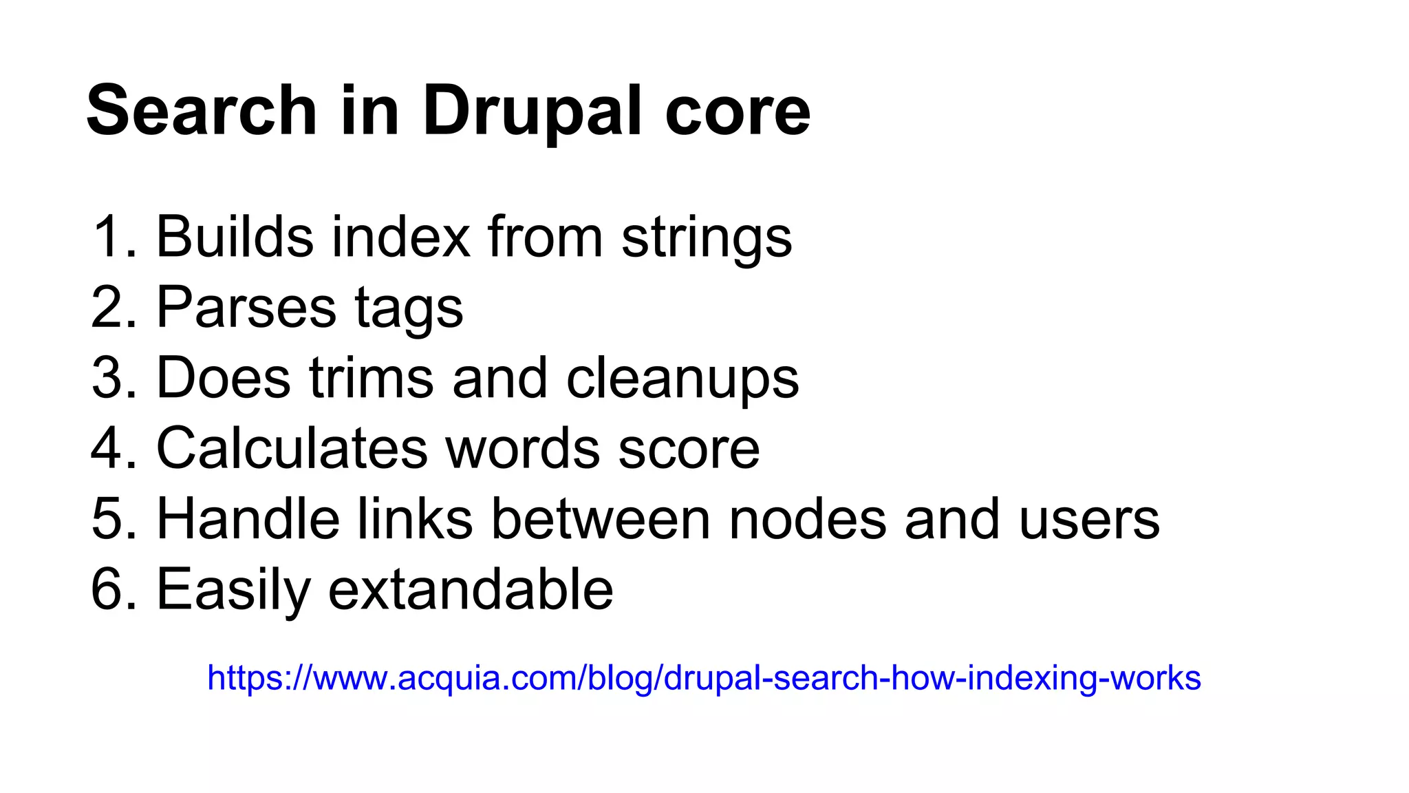 Search in Drupal core
1. Builds index from strings
2. Parses tags
3. Does trims and cleanups
4. Calculates words score
5. Handle links between nodes and users
6. Easily extandable
https://www.acquia.com/blog/drupal-search-how-indexing-works
 