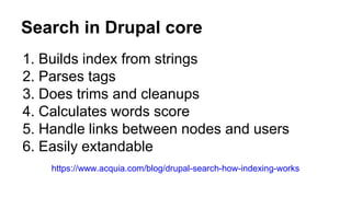 Search in Drupal core
1. Builds index from strings
2. Parses tags
3. Does trims and cleanups
4. Calculates words score
5. Handle links between nodes and users
6. Easily extandable
https://www.acquia.com/blog/drupal-search-how-indexing-works
 