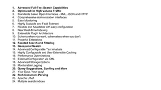 1. Advanced Full-Text Search Capabilities
2. Optimized for High Volume Traffic
3. Standards Based Open Interfaces - XML, JSON and HTTP
4. Comprehensive Administration Interfaces
5. Easy Monitoring
6. Highly Scalable and Fault Tolerant
7. Flexible and Adaptable with easy configuration
8. Near Real-Time Indexing
9. Extensible Plugin Architecture
10. Schema when you want, schemaless when you don't
11. Powerful Extensions
12. Faceted Search and Filtering
13. Geospatial Search
14. Advanced Configurable Text Analysis
15. Highly Configurable and User Extensible Caching
16. Performance Optimizations
17. External Configuration via XML
18. Advanced Storage Options
19. Monitorable Logging
20. Query Suggestions, Spelling and More
21. Your Data, Your Way!
22. Rich Document Parsing
23. Apache UIMA
24. Multiple search indices
 