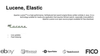 Lucene, Elastic
Apache LuceneTM is a high-performance, full-featured text search engine library written entirely in Java. It is a
technology suitable for nearly any application that requires full-text search, especially cross-platform.
Apache Lucene is an open source project available for free download.
Elastic:
- Schemaless
- True REST via JSON
- Live updates
- Fast Indexing
 