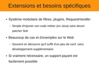 Extensions et besoins spécifiques

●   Système modulaire de filtres, plugins, RequestHandler
    –   Simple d'injecter son code métier (en Java) sans devoir
        patcher Solr

●   Beaucoup de cas et d'exemples sur le Web
    –   Souvent on découvre qu'il suffit d'un peu de conf, sans
        développement supplémentaire

●   Si vraiment nécessaire, un support payant est
    facilement possible
 