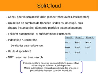 SolrCloud
●   Conçu pour la scalabilité facile (concurrence avec Elasticsearch)

●   On définit en combien de tranches l'index est découpé, puis
    chaque instance Solr démarrée participe automatiquement

●   Failover automatique, si suffisamment d'instances
                                                           Shard1 : Shard2 : Shard3 :
●   Indexation & recherche
                                                           inst1     inst2   inst3
    –   Distribuées automatiquement
                                                           inst4     inst5   inst6
●   Haute disponibilité                                    inst7     inst8   ...

●   NRT : near real time search                            ...

                  L'ancien système basé sur une architecture master-slave
                          + sharding explicite est aussi disponible.
                   Moins automatique, mais robuste depuis des années et
                         possibilité de finement contrôler les détails.
 