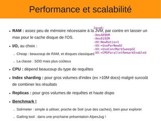Performance et scalabilité
                                                          Java6:
●   RAM : assez peu de mémoire nécessaire à la JVM, par contre en laisser un
                                                    -Xms4096M
    max pour le cache disque de l'OS.               -Xmx8192M
                                                    -XX:NewRatio=1
●   I/O, au choix :                                 -XX:+UseParNewGC
                                                    -XX:+UseConcMarkSweepGC
                                                    -XX:+CMSParallelRemarkEnabled
     – Cheap : beaucoup de RAM, et disques classiques

    –   La classe : SDD mais plus coûteux

●   CPU : dépend beaucoup du type de requêtes

●   Index sharding : pour gros volumes d'index (ex >10M docs) malgré surcoût
    de combiner les résultats

●   Replicas : pour gros volumes de requêtes et haute dispo

●   Benchmark !

    –   Solrmeter : simple à utiliser, proche de Solr (vue des caches), bien pour explorer

    –   Gatling-tool : dans une prochaine présentation AlpesJug !
 