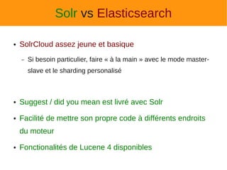 Solr vs Elasticsearch

●   SolrCloud assez jeune et basique
    –   Si besoin particulier, faire « à la main » avec le mode master-
        slave et le sharding personalisé



●   Suggest / did you mean est livré avec Solr
●   Facilité de mettre son propre code à différents endroits
    du moteur
●   Fonctionalités de Lucene 4 disponibles
 