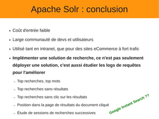 Apache Solr : conclusion

●   Coût d'entrée faible

●   Large communauté de devs et utilisateurs

●   Utilisé tant en intranet, que pour des sites eCommerce à fort trafic

●   Implémenter une solution de recherche, ce n'est pas seulement
    déployer une solution, c'est aussi étudier les logs de requêtes
    pour l'améliorer
    –   Top recherches, top mots

    –   Top recherches sans résultats

        Top recherches sans clic sur les résultats                                               ?   ?
                                                                                             rch
    –
                                                                                       S   ea
    –   Position dans la page de résultats du document cliqué                    t ant
                                                                            e Ins
                                                                   o   gl
    –   Étude de sessions de recherches successives             Go
 