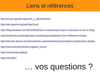 Liens et références

http://lucene.apache.org/solr/4_1_0/tutorial.html

http://wiki.apache.org/solr/SolrCloud

http://blog.sematext.com/2012/08/23/solr-vs-elasticsearch-part-1-overview/ (et tout le blog)

http://lucidworks.lucidimagination.com/display/solr/Apache+Solr+Reference+Guide

http://refcardz.dzone.com/refcardz/solr-essentials#refcard-download-social-buttons-display

http://www.lucenerevolution.org/past_events

http://searchhub.org/blog/

http://solr.pl/en/



                       … vos questions ?
 
