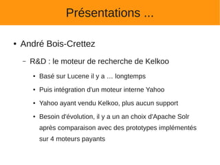 Présentations ...

●   André Bois-Crettez
    –   R&D : le moteur de recherche de Kelkoo
        ●   Basé sur Lucene il y a … longtemps
        ●   Puis intégration d'un moteur interne Yahoo
        ●   Yahoo ayant vendu Kelkoo, plus aucun support
        ●   Besoin d'évolution, il y a un an choix d'Apache Solr
            après comparaison avec des prototypes implémentés
            sur 4 moteurs payants
 