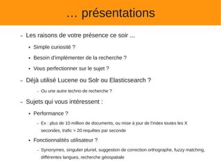 … présentations
–   Les raisons de votre présence ce soir ...
    ●   Simple curiosité ?
    ●   Besoin d'implémenter de la recherche ?
    ●   Vous perfectionner sur le sujet ?

–   Déjà utilisé Lucene ou Solr ou Elasticsearch ?
         –   Ou une autre techno de recherche ?

–   Sujets qui vous intéressent :
    ●   Performance ?
         –   Ex : plus de 10 million de documents, ou mise à jour de l'index toutes les X
             secondes, trafic > 20 requêtes par seconde

    ●   Fonctionnalités utilisateur ?
         –   Synonymes, singulier pluriel, suggestion de correction orthographe, fuzzy matching,
             différentes langues, recherche géospatiale
 