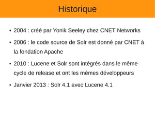 Historique

●   2004 : créé par Yonik Seeley chez CNET Networks
●   2006 : le code source de Solr est donné par CNET à
    la fondation Apache
●   2010 : Lucene et Solr sont intégrés dans le même
    cycle de release et ont les mêmes développeurs
●   Janvier 2013 : Solr 4.1 avec Lucene 4.1
 