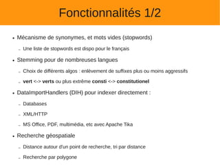 Fonctionnalités 1/2
●   Mécanisme de synonymes, et mots vides (stopwords)

    –   Une liste de stopwords est dispo pour le français

●   Stemming pour de nombreuses langues

    –   Choix de différents algos : enlèvement de suffixes plus ou moins aggressifs

    –   vert <-> verts ou plus extrême consti <-> constitutionel

●   DataImportHandlers (DIH) pour indexer directement :

    –   Databases

    –   XML/HTTP

    –   MS Office, PDF, multimédia, etc avec Apache Tika

●   Recherche géospatiale

    –   Distance autour d'un point de recherche, tri par distance

    –   Recherche par polygone
 