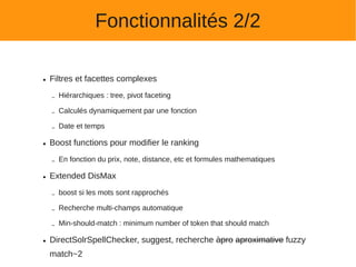 Fonctionnalités 2/2

●   Filtres et facettes complexes

    –   Hiérarchiques : tree, pivot faceting

    –   Calculés dynamiquement par une fonction

    –   Date et temps

●   Boost functions pour modifier le ranking

    –   En fonction du prix, note, distance, etc et formules mathematiques

●   Extended DisMax

    –   boost si les mots sont rapprochés

    –   Recherche multi-champs automatique

    –   Min-should-match : minimum number of token that should match

●   DirectSolrSpellChecker, suggest, recherche àpro aproximative fuzzy
    match~2
 