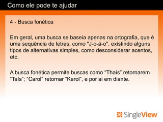 4 - Busca fonética
Em geral, uma busca se baseia apenas na ortografia, que é
uma sequência de letras, como "J-o-ã-o", existindo alguns
tipos de alternativas simples, como desconsiderar acentos,
etc.
A busca fonética permite buscas como “Thaís” retornarem
“Taís”; “Carol” retornar “Karol”, e por ai em diante.
Como ele pode te ajudar
 