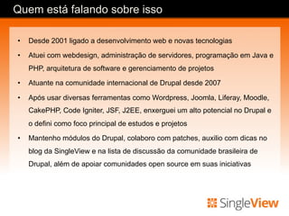 •  Desde 2001 ligado a desenvolvimento web e novas tecnologias
•  Atuei com webdesign, administração de servidores, programação em Java e
PHP, arquitetura de software e gerenciamento de projetos
•  Atuante na comunidade internacional de Drupal desde 2007
•  Após usar diversas ferramentas como Wordpress, Joomla, Liferay, Moodle,
CakePHP, Code Igniter, JSF, J2EE, enxerguei um alto potencial no Drupal e
o defini como foco principal de estudos e projetos
•  Mantenho módulos do Drupal, colaboro com patches, auxilio com dicas no
blog da SingleView e na lista de discussão da comunidade brasileira de
Drupal, além de apoiar comunidades open source em suas iniciativas
Quem está falando sobre isso
 
