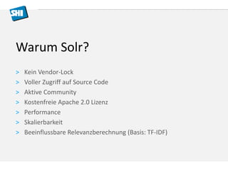 Warum Solr? 
> Kein Vendor-Lock 
> Voller Zugriff auf Source Code 
> Aktive Community 
> Kostenfreie Apache 2.0 Lizenz 
> Performance 
> Skalierbarkeit 
> Beeinflussbare Relevanzberechnung (Basis: TF-IDF) 
 