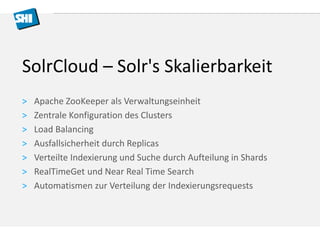 SolrCloud – Solr's Skalierbarkeit 
> Apache ZooKeeper als Verwaltungseinheit 
> Zentrale Konfiguration des Clusters 
> Load Balancing 
> Ausfallsicherheit durch Replicas 
> Verteilte Indexierung und Suche durch Aufteilung in Shards 
> RealTimeGet und Near Real Time Search 
> Automatismen zur Verteilung der Indexierungsrequests 
 