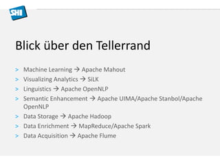 Blick über den Tellerrand 
> Machine Learning  Apache Mahout 
> Visualizing Analytics  SiLK 
> Linguistics  Apache OpenNLP 
> Semantic Enhancement  Apache UIMA/Apache Stanbol/Apache 
OpenNLP 
> Data Storage  Apache Hadoop 
> Data Enrichment  MapReduce/Apache Spark 
> Data Acquisition  Apache Flume 
 