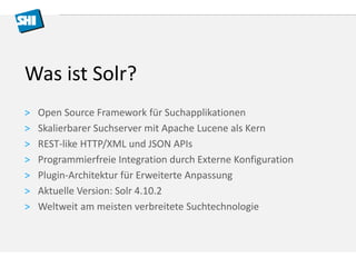 Was ist Solr? 
> Open Source Framework für Suchapplikationen 
> Skalierbarer Suchserver mit Apache Lucene als Kern 
> REST-like HTTP/XML und JSON APIs 
> Programmierfreie Integration durch Externe Konfiguration 
> Plugin-Architektur für Erweiterte Anpassung 
> Aktuelle Version: Solr 4.10.2 
> Weltweit am meisten verbreitete Suchtechnologie 
 