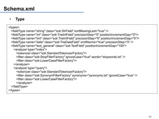 Schema.xml
 •    Type
 <types>
   <fieldType name="string" class="solr.StrField" sortMissingLast="true" />
   <fieldType name="int" class="solr.TrieIntField" precisionStep="0" positionIncrementGap="0"/>
   <fieldType name="tint" class="solr.TrieIntField" precisionStep="8" positionIncrementGap="0"/>
   <fieldType name="date" class="solr.TrieDateField" omitNorms="true" precisionStep="0“ />
   <fieldType name="text_general" class="solr.TextField" positionIncrementGap="100">
     <analyzer type="index">
        <tokenizer class="solr.StandardTokenizerFactory"/>
        <filter class="solr.StopFilterFactory" ignoreCase="true" words="stopwords.txt” />
        <filter class="solr.LowerCaseFilterFactory"/>
     </analyzer>
     <analyzer type="query">
        <tokenizer class="solr.StandardTokenizerFactory"/>
        <filter class="solr.SynonymFilterFactory" synonyms="synonyms.txt" ignoreCase="true“ />
        <filter class="solr.LowerCaseFilterFactory"/>
        </analyzer>
   </fieldType>
 </types>




                                                                                                   10
 