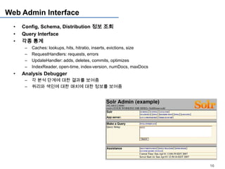 Web Admin Interface
  •   Config, Schema, Distribution 정보 조회
  •   Query Interface
  •   각종 통계
       –   Caches: lookups, hits, hitratio, inserts, evictions, size
       –   RequestHandlers: requests, errors
       –   UpdateHandler: adds, deletes, commits, optimizes
       –   IndexReader, open-time, index-version, numDocs, maxDocs
  •   Analysis Debugger
       –   각 분석 단계에 대한 결과를 보여줌
       –   쿼리와 색인에 대한 매치에 대한 정보를 보여줌




                                                                       16
 