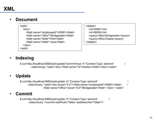 XML
 • Document
      <add>                                                   <delete>
        <doc>                                                   <id>05991</id>
          <field name="employeeId">05991</field>                <id>06000</id>
          <field name="office">Bridgewater</field>              <query>office:Bridgewater</query>
          <field name="skills">Perl</field>                     <query>office:Osaka</query>
          <field name="skills">Java</field>                   </delete>
        </doc>
      </add>


 • Indexing
      $ curl http://localhost:8983/solr/update?commit=true -H “Content-Type: text/xml”            
                --data-binary ‘<add><doc><field name="id">testdoc</field></doc></add>’


 • Update
      $ curl http://localhost:8983/solr/update -H “Content-Type: text/xml”                                
             --data-binary ‘<add><doc boost="2.5“><field name="employeeId">05991</field>              
                            <field name="office" boost="2.0">Bridgewater</field> </doc> </add>’

 • Commit
      $ curl http://localhost:8983/solr/update -H “Content-Type: text/xml”        
              --data-binary ‘<commit waitFlush="false" waitSearcher="false"/>’




                                                                                                              18
 