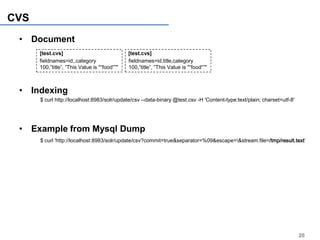 CVS
 • Document
      [test.cvs]                              [test.cvs]
      fieldnames=id,,category                 fieldnames=id,title,category
      100,”title”, ”This Value is "“food“”"   100,”title”, ”This Value is "“food“”"



 • Indexing
      $ curl http://localhost:8983/solr/update/csv --data-binary @test.csv -H 'Content-type:text/plain; charset=utf-8'




 • Example from Mysql Dump
      $ curl 'http://localhost:8983/solr/update/csv?commit=true&separator=%09&escape=&stream.file=/tmp/result.text‘




                                                                                                                         20
 