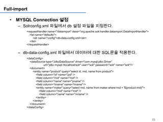 Full-import

  • MYSQL Connection 설정
      – Solrconfig.xml 파일에서 db 설정 파일을 지정한다.
          <requestHandler name="/dataimport“ class="org.apache.solr.handler.dataimport.DataImportHandler">
             <lst name="defaults">
                <str name="config">db-data-config.xml</str>
             </lst>
          </requestHandler>


      – db-data-config.xml 파일에서 데이터에 대한 SQL문을 적용한다.
          <dataConfig>
            <dataSource type="JdbcDataSource" driver="com.mysql.jdbc.Driver”
                         url="jdbc:mysql://localhost/solr" user="solr" password="solr" name="solr"/>
            <document>
               <entity name="product" query="select id, mid, name from product">
                 <field column="id" name="pid" />
                 <field column="mid" name="mid" />
                 <field column="name" name="pname" />
                 <field column=“hname" name=“hname" />
                 <entity name="maker" query="select mid, name from maker where mid = '${product.mid}'">
                    <field column="mid" name="mid" />
                    <field column="name" name="mname" />
                 </entity>
               </entity>
            </document>
          </dataConfig>



                                                                                                             23
 