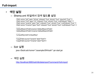 Full-import

  • 색인 설정
      – Shema.xml 파일에서 검색 필드를 설정
          <field name="pid" type="string" indexed="true" stored="true" required="true" />
          <field name="mid" type="int" indexed="true" stored="true" multiValued="false“ />
          <field name="pname" type="text" indexed="true" stored="true" multiValued="true“ />
          <field name="mname" type="text" indexed="true" stored="true" multiValued="true“ />
          ……..
          <defaultSearchField>pname</defaultSearchField>
          <defaultSearchField>mname</defaultSearchField>
          ……..
          <uniqueKey>pid</uniqueKey>
          ……..
          <copyField source="pname" dest="text"/>
          <copyField source="mname" dest="text"/>


      – Solr 실행
          java -Dsolr.solr.home="./example-DIH/solr/" -jar start.jar



      – 색인 실행
          http://localhost:8983/solr/db/dataimport?command=full-import




                                                                                               24
 