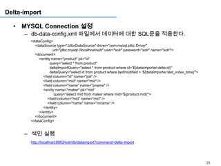 Delta-import

  • MYSQL Connection 설정
      – db-data-config.xml 파일에서 데이터에 대한 SQL문을 적용한다.
        <dataConfig>
          <dataSource type="JdbcDataSource" driver="com.mysql.jdbc.Driver"
                      url="jdbc:mysql://localhost/solr" user="solr" password="solr" name="solr"/>
          <document>
             <entity name="product" pk="id“
                    query="select * from product“
                    deltaImportQuery="select * from product where id='${dataimporter.delta.id}'“
                    deltaQuery="select id from product where lastmodified > '${dataimporter.last_index_time}'">
               <field column="id" name="pid" />
               <field column="mid" name="mid" />
               <field column="name" name="pname" />
               <entity name="maker" pk="mid“
                       query="select mid from maker where mid='${product.mid}'">
                  <field column="mid" name="mid" />
                  <field column="name" name="mname" />
               </entity>
             </entity>
          </document>
        </dataConfig>


      – 색인 실행
        http://localhost:8983/solr/db/dataimport?command=delta-import




                                                                                                                  26
 