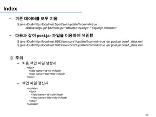 Index
  •   기존 데이터를 모두 지움
        $ java -Durl=http://localhost:$port/solr/update/?commit=true
              -Ddata=args -jar $dir/post.jar "<delete><query>*:*</query></delete>"

  •   다음과 같이 post.jar 파일을 이용하여 색인함
        $ java -Durl=http://localhost:8983/solr/core1/update/?commit=true -jar post.jar core1_data.xml
        $ java -Durl=http://localhost:8983/solr/core2/update/?commit=true -jar post.jar core1_data.xml



  ※ 주의
        – 처음 색인 파일 생성시
               <doc>
                 <field name="id">id1</field>
                 <field name=“title“>title1</field>
               </doc>

        – 색인 파일 갱신시
               <update>
                 <doc>
                   <field name="id">id1</field>
                   <field name=“title“>title1</field>
                 </doc>
               </update>



                                                                                                         28
 