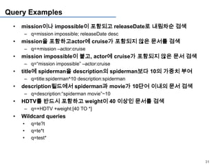 Query Examples
 •   mission이나 impossible이 포함되고 releaseDate로 내림차순 검색
     – q=mission impossible; releaseDate desc
 •   mission을 포함하고actor에 cruise가 포함되지 않은 문서를 검색
     – q=+mission –actor:cruise
 •   mission impossible이 붙고, actor에 cruise가 포함되지 않은 문서 검색
     – q=“mission impossible” –actor:cruise
 •   title에 spiderman을 description의 spiderman보다 10의 가중치 부여
     – q=title:spiderman^10 description:spiderman
 •   description필드에서 spiderman과 movie가 10단어 이내의 문서 검색
     – q=description:“spiderman movie”~10
 •   HDTV를 반드시 포함하고 weight이 40 이상인 문서를 검색
     – q=+HDTV +weight:[40 TO *]
 •   Wildcard queries
     •   q=te?t
     •   q=te*t
     •   q=test*



                                                             31
 