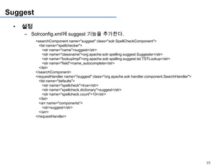Suggest
 •   설정
     – Solrconfig.xml에 suggest 기능을 추가한다.
          <searchComponent name="suggest" class="solr.SpellCheckComponent">
            <lst name="spellchecker">
              <str name="name">suggest</str>
              <str name="classname">org.apache.solr.spelling.suggest.Suggester</str>
              <str name="lookupImpl">org.apache.solr.spelling.suggest.tst.TSTLookup</str>
              <str name="field">name_autocomplete</str>
            </lst>
          </searchComponent>
          <requestHandler name="/suggest" class="org.apache.solr.handler.component.SearchHandler">
            <lst name="defaults">
              <str name="spellcheck">true</str>
              <str name="spellcheck.dictionary">suggest</str>
              <str name="spellcheck.count">10</str>
            </lst>
            <arr name="components">
              <str>suggest</str>
            </arr>
          </requestHandler>




                                                                                                     35
 