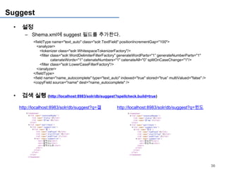 Suggest
 •    설정
       – Shema.xml에 suggest 필드를 추가한다.
            <fieldType name="text_auto" class="solr.TextField" positionIncrementGap="100">
              <analyzer>
                 <tokenizer class="solr.WhitespaceTokenizerFactory"/>
                 <filter class="solr.WordDelimiterFilterFactory" generateWordParts="1” generateNumberParts="1"
                         catenateWords="1" catenateNumbers="1" catenateAll="0” splitOnCaseChange="1"/>
                 <filter class="solr.LowerCaseFilterFactory"/>
              </analyzer>
            </fieldType>
            <field name="name_autocomplete" type="text_auto" indexed="true" stored="true” multiValued="false" />
            <copyField source="name" dest="name_autocomplete" />


 •    검색 실행 (http://localhost:8983/solr/db/suggest?spellcheck.build=true)

     http://localhost:8983/solr/db/suggest?q=겔              http://localhost:8983/solr/db/suggest?q=윈도




                                                                                                                   36
 