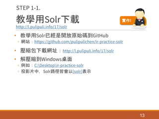 教學用Solr下載
http://l.pulipuli.info/17/solr
• 教學用Solr已經是開放原始碼到GitHub
◦ 網站：https://github.com/pulipulichen/ir-practice-solr
• 壓縮包下載網址：http://l.pulipuli.info/17/solr
• 解壓縮到Windows桌面
◦ 例如：C:Desktopir-practice-solr
◦ 投影片中，Solr路徑皆會以[solr]表示
13
STEP 1-1.
實作!
 