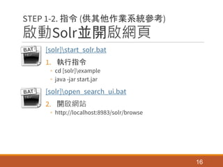 啟動Solr並開啟網頁
[solr]start_solr.bat
1. 執行指令
◦ cd [solr]example
◦ java -jar start.jar
[solr]open_search_ui.bat
2. 開啟網站
◦ http://localhost:8983/solr/browse
16
STEP 1-2. 指令 (供其他作業系統參考)
 