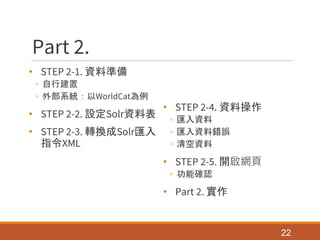 Part 2.
• STEP 2-1. 資料準備
◦ 自行建置
◦ 外部系統：以WorldCat為例
• STEP 2-2. 設定Solr資料表
• STEP 2-3. 轉換成Solr匯入
指令XML
• STEP 2-4. 資料操作
◦ 匯入資料
◦ 匯入資料錯誤
◦ 清空資料
• STEP 2-5. 開啟網頁
◦ 功能確認
• Part 2. 實作
22
 