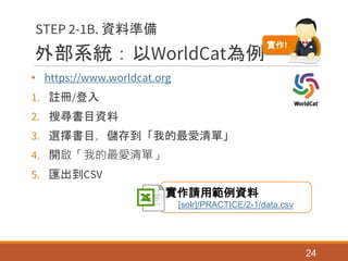 外部系統：以WorldCat為例
• https://www.worldcat.org
1. 註冊/登入
2. 搜尋書目資料
3. 選擇書目，儲存到「我的最愛清單」
4. 開啟「我的最愛清單」
5. 匯出到CSV
24
STEP 2-1B. 資料準備
實作請用範例資料
[solr]/PRACTICE/2-1/data.csv
實作!
 