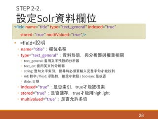 設定Solr資料欄位
<field name="title" type="text_general" indexed="true"
stored="true" multiValued="true"/>
• <field>說明
◦ name="title"：欄位名稱
◦ type="text_general"：資料形態，與分析器與權重相關
◦ text_general: 套用文字預設的分析器
◦ text_en: 套用英文的分析器
◦ string: 整句文字索引，搜尋時必須要輸入完整字句才能找到
◦ int: 數字 / float: 浮點數，接受小數點 / boolean: 是或否
◦ date: 日期
◦ indexed="true"：是否索引，true才能被檢索
◦ stored="true"：是否儲存，true才能用highlight
◦ multivalued="true"：是否允許多值
28
STEP 2-2.
 