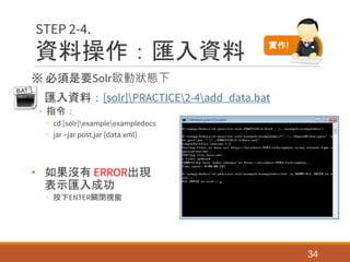 資料操作：匯入資料
※ 必須是要Solr啟動狀態下
• 匯入資料：[solr]PRACTICE2-4add_data.bat
◦ 指令：
◦ cd [solr]exampleexampledocs
◦ jar –jar post.jar [data.xml]
• 如果沒有 ERROR出現
表示匯入成功
◦ 按下ENTER關閉視窗
34
STEP 2-4.
實作!
 