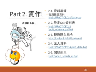 Part 2. 實作!
• 2-1. 資料準備
◦ 使用預設資料
[solr]/PRACTICE/2-1/data.csv
• 2-2. 設定Solr資料表
◦ [solr]PRACTICE2-2
edit_schema.xml.bat
• 2-3. 轉換匯入指令
◦ http://l.pulipuli.info/17/solr-xml
• 2-4. 匯入資料
◦ [solr]PRACTICE2-4add_data.bat
• 2-5. 開啟網頁
◦ [solr]open_search_ui.bat
38
步驟好多啊…
 