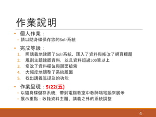 作業說明
• 個人作業：
◦ 請以隨身碟保存您的Solr系統
• 完成等級：
1. 照講義地建置了Solr系統、匯入了資料與修改了網頁標題
2. 規劃主題建置資料，並且資料超過500筆以上
3. 修改了資料欄位與層面檢索
4. 大幅度地調整了系統版面
5. 找出講義沒提及的功能
• 作業呈現：5/22(五)
◦ 以隨身碟儲存系統，帶到電腦教室中教師端電腦來展示
◦ 展示重點：收錄資料主題、講義之外的系統調整
4
 