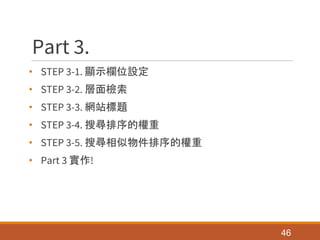 Part 3.
• STEP 3-1. 顯示欄位設定
• STEP 3-2. 層面檢索
• STEP 3-3. 網站標題
• STEP 3-4. 搜尋排序的權重
• STEP 3-5. 搜尋相似物件排序的權重
• Part 3 實作!
46
 