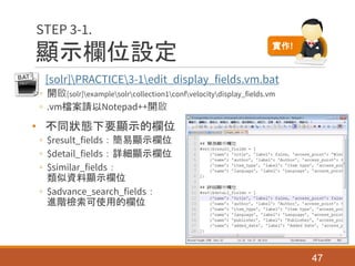顯示欄位設定
• [solr]PRACTICE3-1edit_display_fields.vm.bat
◦ 開啟[solr]examplesolrcollection1confvelocitydisplay_fields.vm
◦ .vm檔案請以Notepad++開啟
• 不同狀態下要顯示的欄位
◦ $result_fields：簡易顯示欄位
◦ $detail_fields：詳細顯示欄位
◦ $similar_fields：
類似資料顯示欄位
◦ $advance_search_fields：
進階檢索可使用的欄位
47
STEP 3-1.
實作!
 